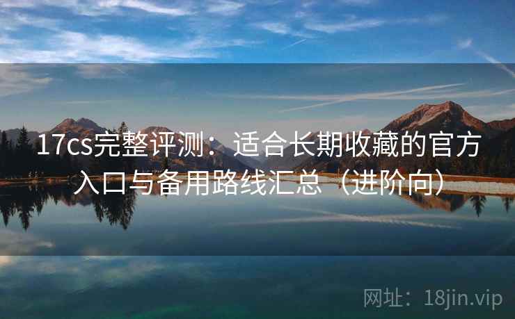 17cs完整评测:适合长期收藏的官方入口与备用路线汇总(进阶向) 17cs完整评测:适合长期收藏的官方入口与备用路线汇总(进阶向)