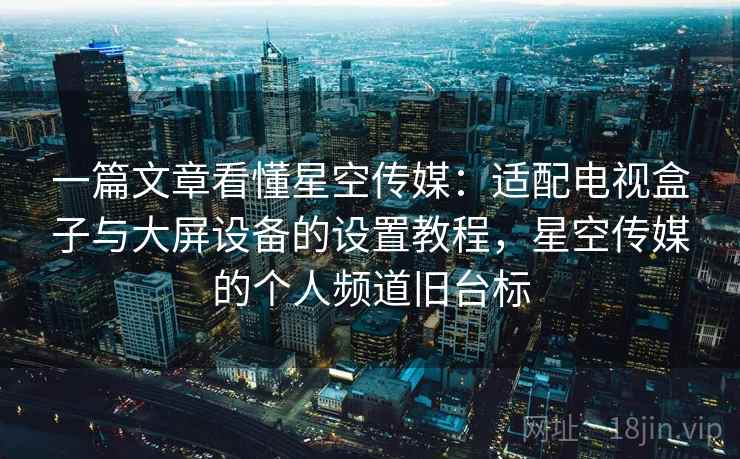 一篇文章看懂星空传媒:适配电视盒子与大屏设备的设置教程,星空传媒的个人频道旧台标 一篇文章看懂星空传媒:适配电视盒子与大屏设备的设置教程,星空传媒的个人频道旧台标