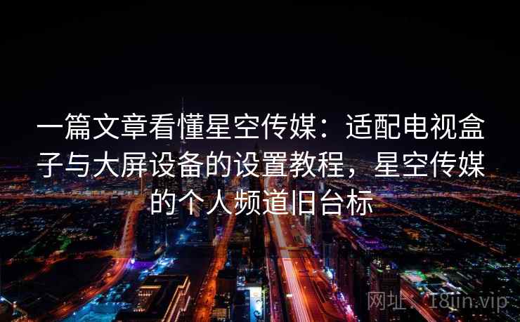 一篇文章看懂星空传媒:适配电视盒子与大屏设备的设置教程,星空传媒的个人频道旧台标 一篇文章看懂星空传媒:适配电视盒子与大屏设备的设置教程,星空传媒的个人频道旧台标