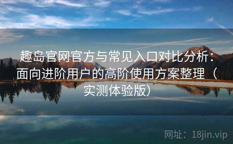 趣岛官网官方与常见入口对比分析：面向进阶用户的高阶使用方案整理（实测体验版）