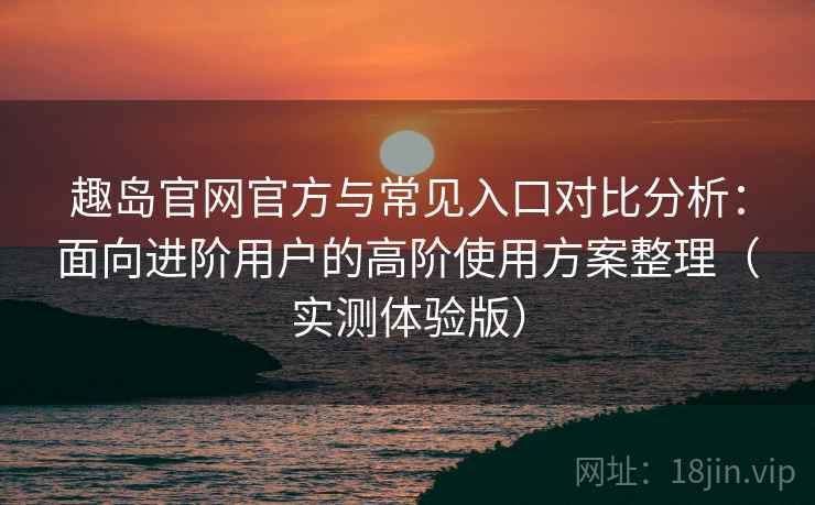 趣岛官网官方与常见入口对比分析：面向进阶用户的高阶使用方案整理（实测体验版）