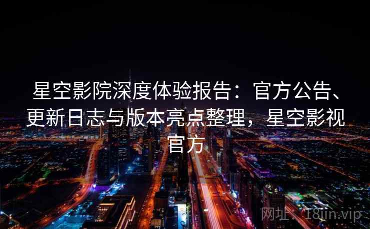 星空影院深度体验报告：官方公告、更新日志与版本亮点整理，星空影视官方