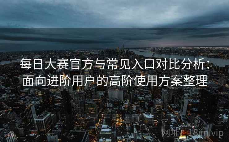 每日大赛官方与常见入口对比分析:面向进阶用户的高阶使用方案整理 每日大赛官方与常见入口对比分析:面向进阶用户的高阶使用方案整理