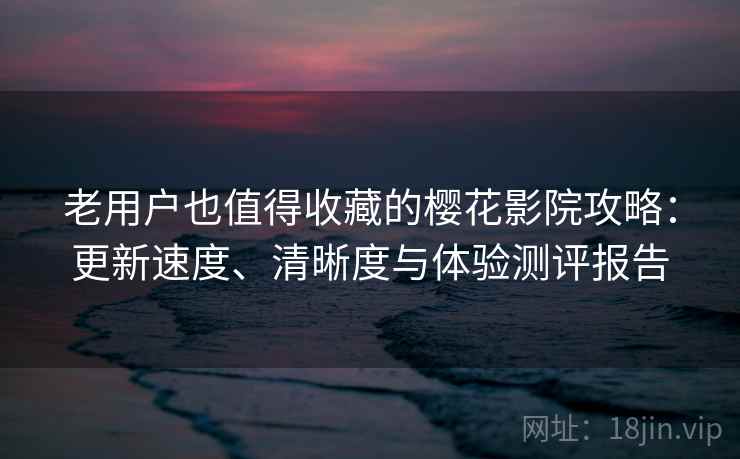 老用户也值得收藏的樱花影院攻略:更新速度、清晰度与体验测评报告 老用户也值得收藏的樱花影院攻略:更新速度、清晰度与体验测评报告