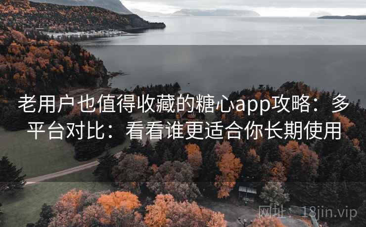 老用户也值得收藏的糖心app攻略：多平台对比：看看谁更适合你长期使用