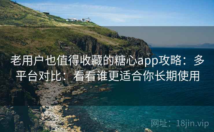 老用户也值得收藏的糖心app攻略：多平台对比：看看谁更适合你长期使用