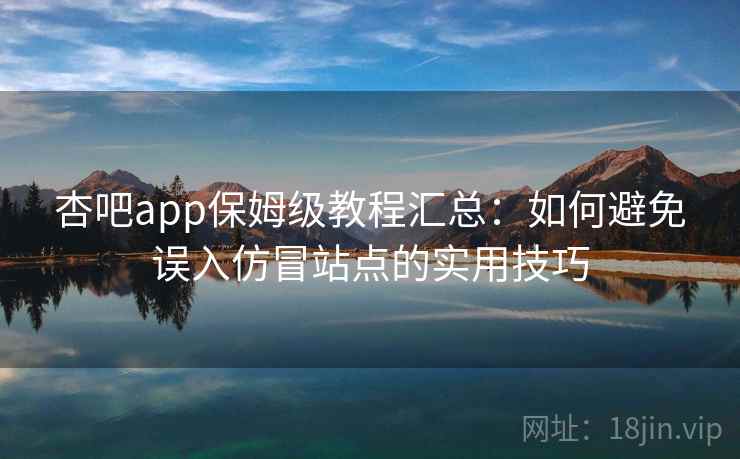 杏吧app保姆级教程汇总：如何避免误入仿冒站点的实用技巧