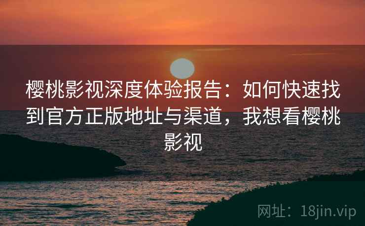 樱桃影视深度体验报告：如何快速找到官方正版地址与渠道，我想看樱桃影视