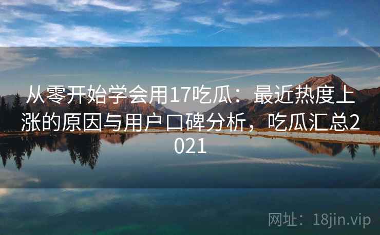 从零开始学会用17吃瓜:最近热度上涨的原因与用户口碑分析,吃瓜汇总2021 从零开始学会用17吃瓜:最近热度上涨的原因与用户口碑分析,吃瓜汇总2021