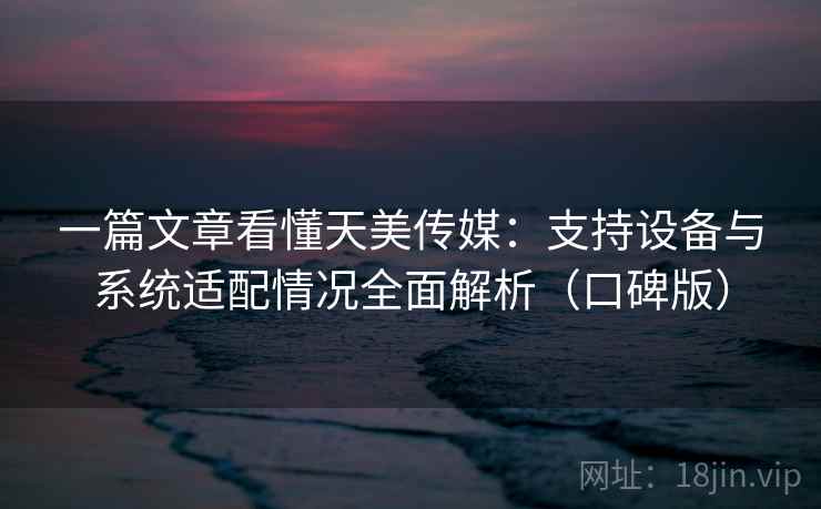 一篇文章看懂天美传媒：支持设备与系统适配情况全面解析（口碑版）