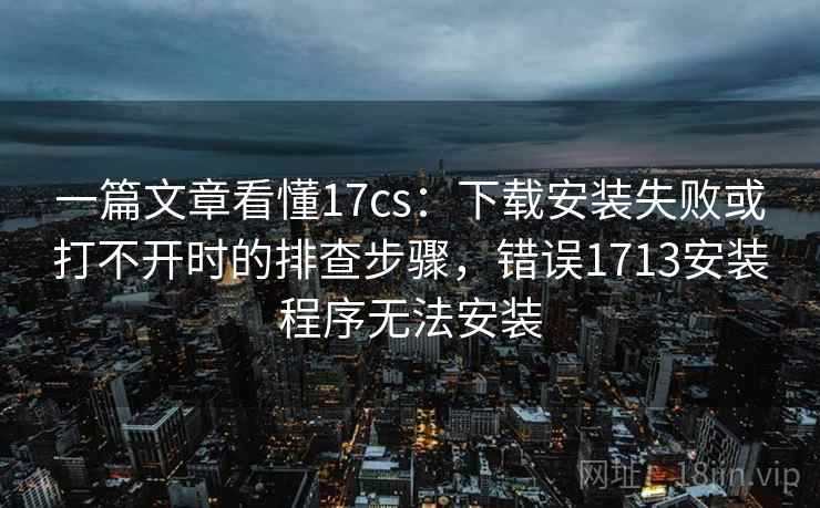 一篇文章看懂17cs：下载安装失败或打不开时的排查步骤，错误1713安装程序无法安装