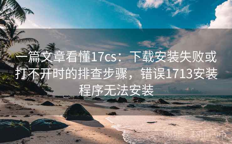 一篇文章看懂17cs：下载安装失败或打不开时的排查步骤，错误1713安装程序无法安装