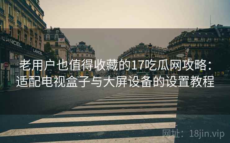 老用户也值得收藏的17吃瓜网攻略:适配电视盒子与大屏设备的设置教程 老用户也值得收藏的17吃瓜网攻略:适配电视盒子与大屏设备的设置教程