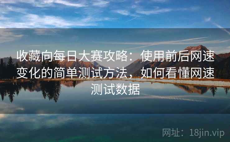 收藏向每日大赛攻略：使用前后网速变化的简单测试方法，如何看懂网速测试数据