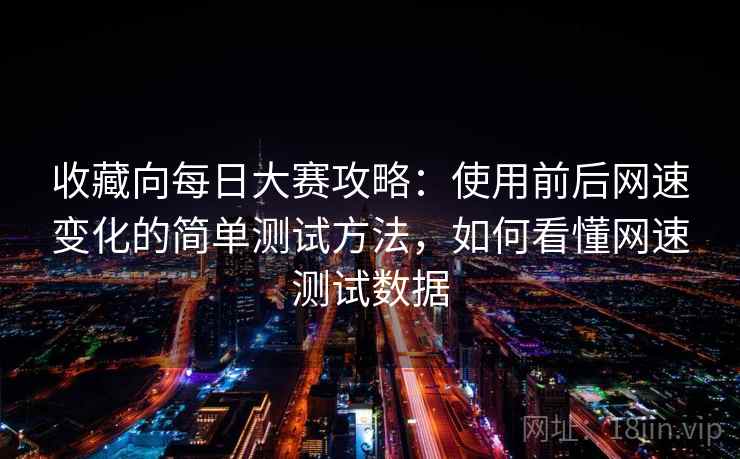 收藏向每日大赛攻略：使用前后网速变化的简单测试方法，如何看懂网速测试数据