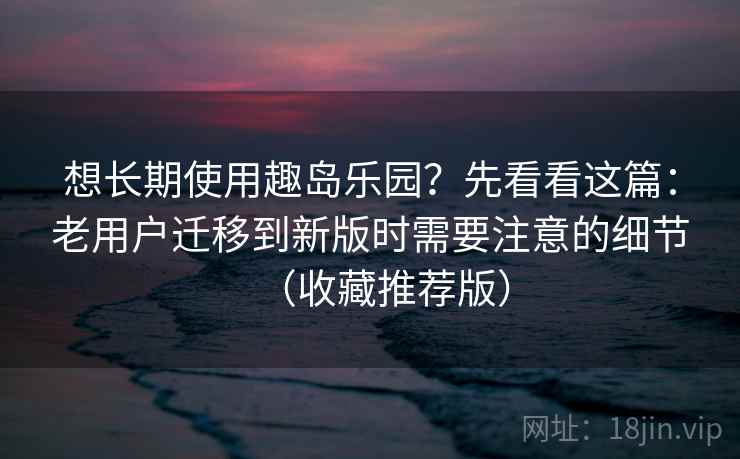 想长期使用趣岛乐园？先看看这篇：老用户迁移到新版时需要注意的细节（收藏推荐版）