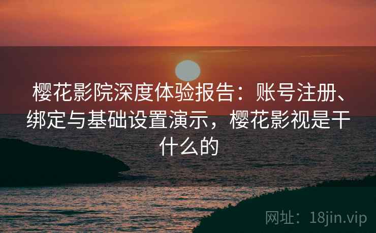 樱花影院深度体验报告：账号注册、绑定与基础设置演示，樱花影视是干什么的