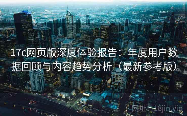 17c网页版深度体验报告：年度用户数据回顾与内容趋势分析（最新参考版）