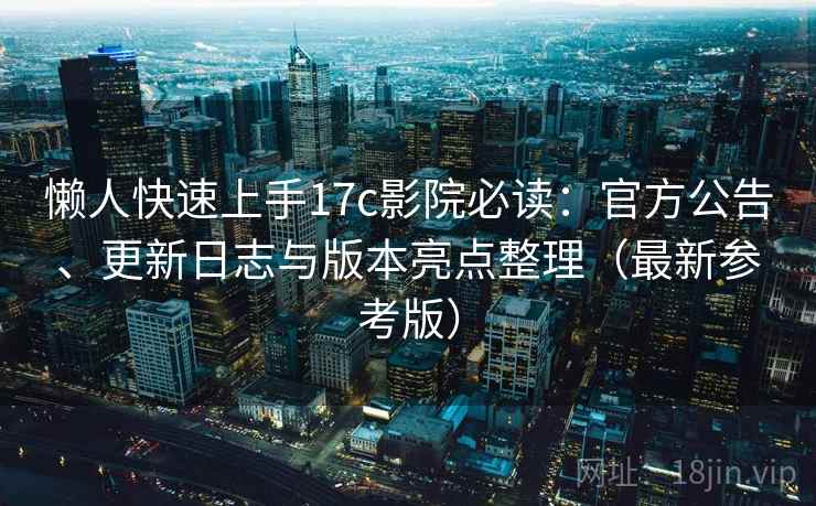 懒人快速上手17c影院必读：官方公告、更新日志与版本亮点整理（最新参考版）