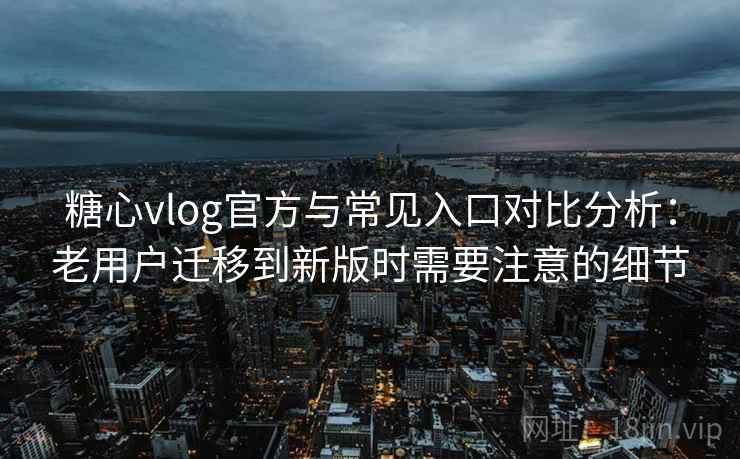 糖心vlog官方与常见入口对比分析：老用户迁移到新版时需要注意的细节