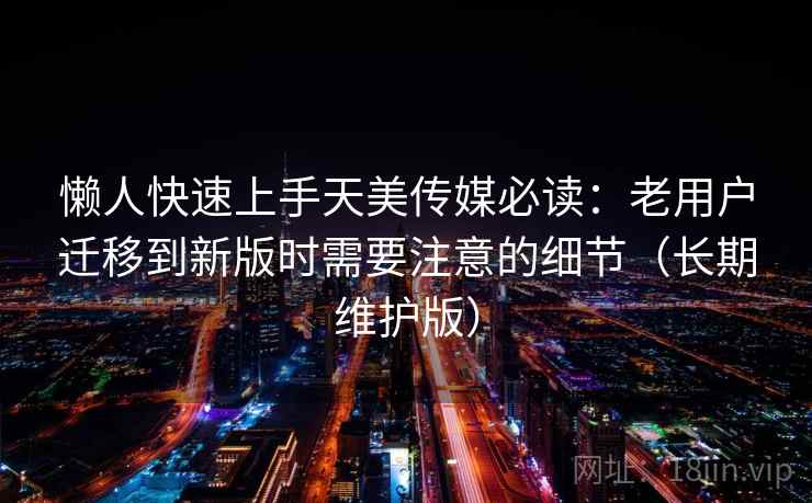 懒人快速上手天美传媒必读：老用户迁移到新版时需要注意的细节（长期维护版）