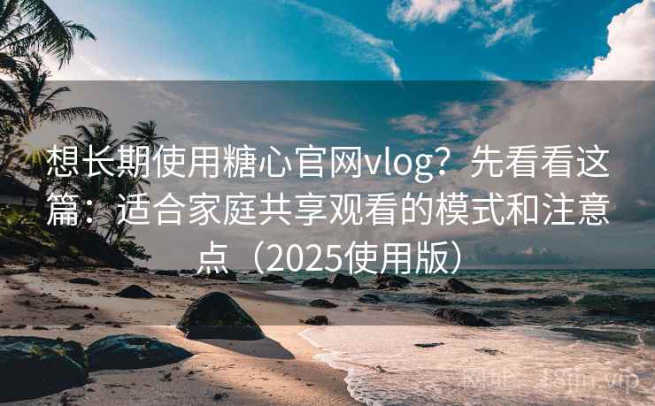 想长期使用糖心官网vlog？先看看这篇：适合家庭共享观看的模式和注意点（2025使用版）