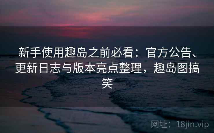 新手使用趣岛之前必看：官方公告、更新日志与版本亮点整理，趣岛图搞笑