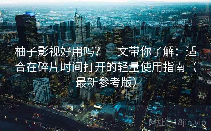 柚子影视好用吗？一文带你了解：适合在碎片时间打开的轻量使用指南（最新参考版）