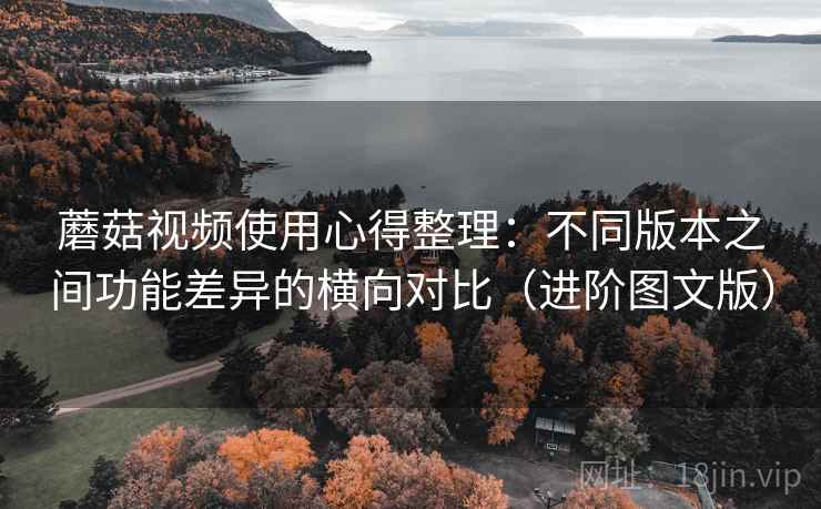 蘑菇视频使用心得整理：不同版本之间功能差异的横向对比（进阶图文版）