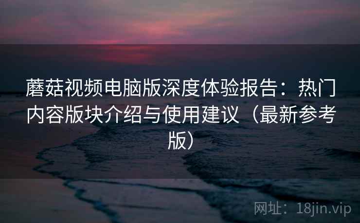 蘑菇视频电脑版深度体验报告：热门内容版块介绍与使用建议（最新参考版）