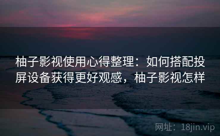 柚子影视使用心得整理：如何搭配投屏设备获得更好观感，柚子影视怎样