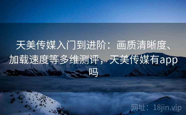 天美传媒入门到进阶：画质清晰度、加载速度等多维测评，天美传媒有app吗