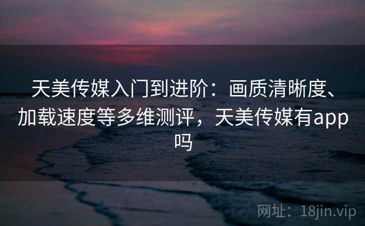 天美传媒入门到进阶：画质清晰度、加载速度等多维测评，天美传媒有app吗