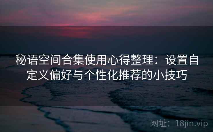 秘语空间合集使用心得整理：设置自定义偏好与个性化推荐的小技巧