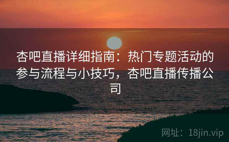 杏吧直播详细指南：热门专题活动的参与流程与小技巧，杏吧直播传播公司