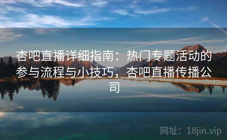 杏吧直播详细指南：热门专题活动的参与流程与小技巧，杏吧直播传播公司