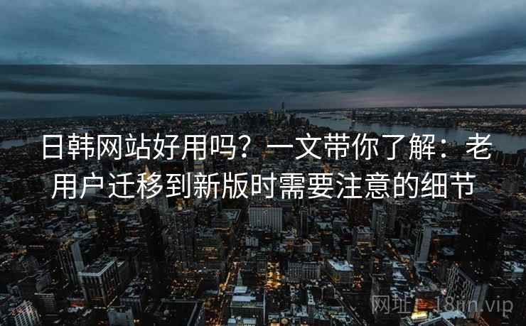 日韩网站好用吗？一文带你了解：老用户迁移到新版时需要注意的细节