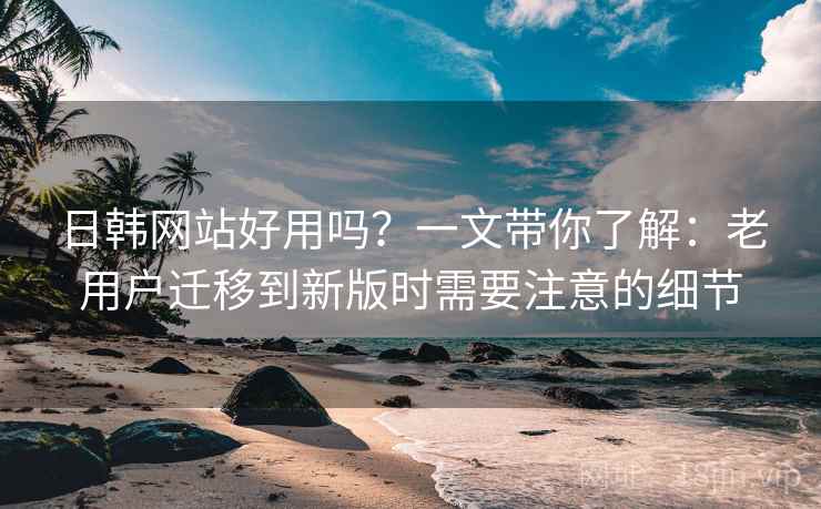 日韩网站好用吗？一文带你了解：老用户迁移到新版时需要注意的细节