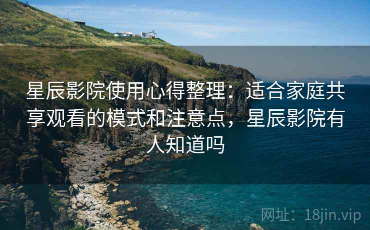 星辰影院使用心得整理：适合家庭共享观看的模式和注意点，星辰影院有人知道吗