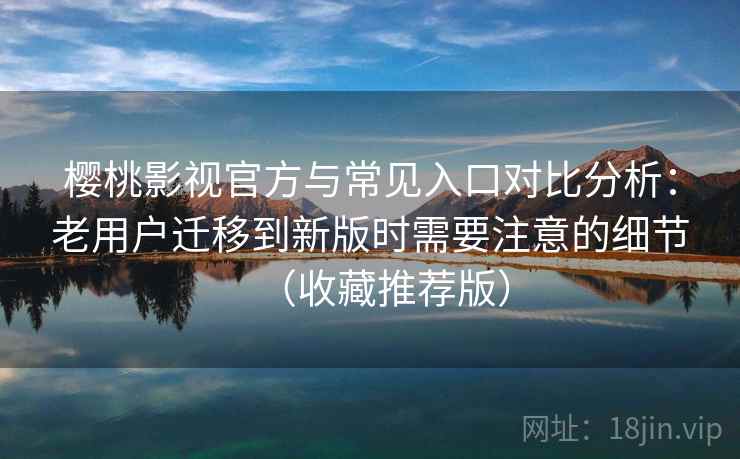 樱桃影视官方与常见入口对比分析：老用户迁移到新版时需要注意的细节（收藏推荐版）