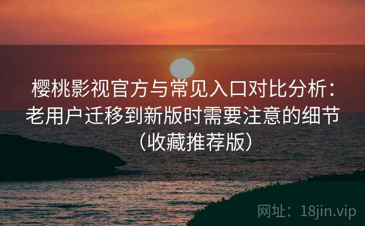 樱桃影视官方与常见入口对比分析：老用户迁移到新版时需要注意的细节（收藏推荐版）