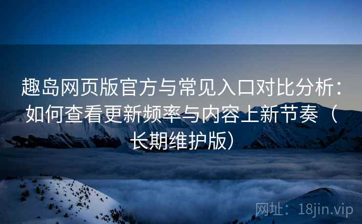 趣岛网页版官方与常见入口对比分析：如何查看更新频率与内容上新节奏（长期维护版）