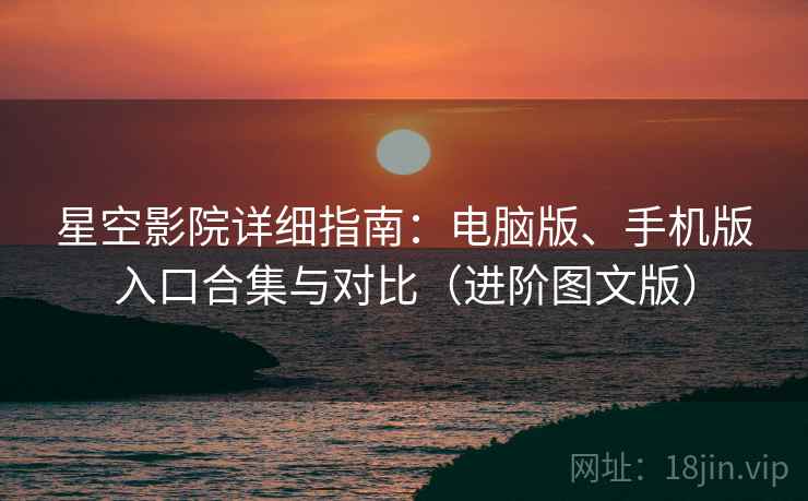 星空影院详细指南：电脑版、手机版入口合集与对比（进阶图文版）