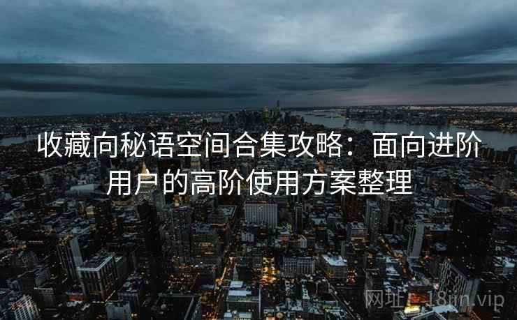 收藏向秘语空间合集攻略:面向进阶用户的高阶使用方案整理 收藏向秘语空间合集攻略:面向进阶用户的高阶使用方案整理