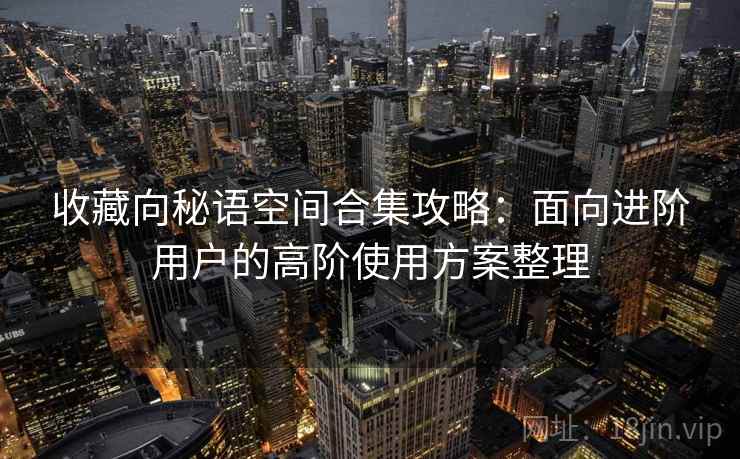 收藏向秘语空间合集攻略:面向进阶用户的高阶使用方案整理 收藏向秘语空间合集攻略:面向进阶用户的高阶使用方案整理