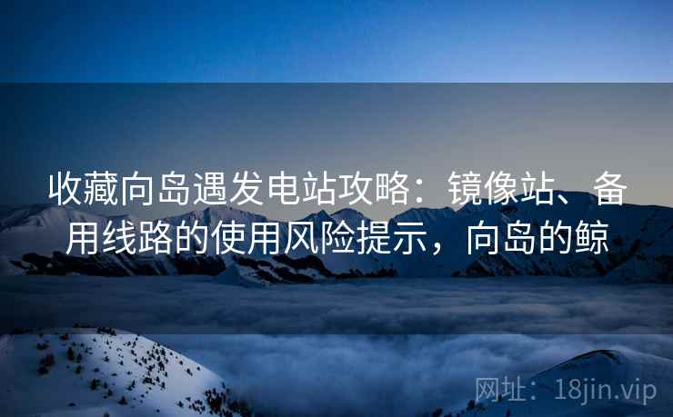 收藏向岛遇发电站攻略：镜像站、备用线路的使用风险提示，向岛的鲸
