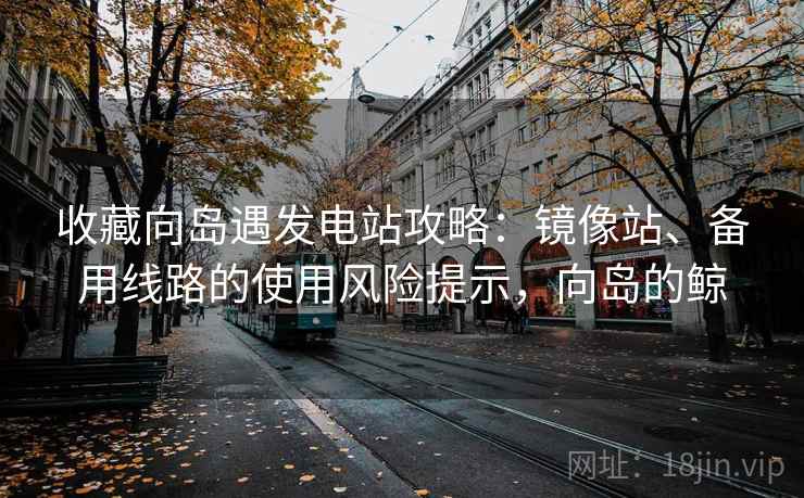 收藏向岛遇发电站攻略：镜像站、备用线路的使用风险提示，向岛的鲸