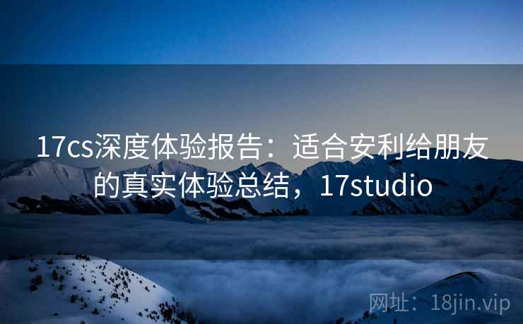 17cs深度体验报告：适合安利给朋友的真实体验总结，17studio
