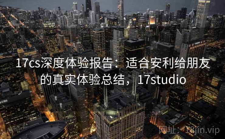 17cs深度体验报告：适合安利给朋友的真实体验总结，17studio