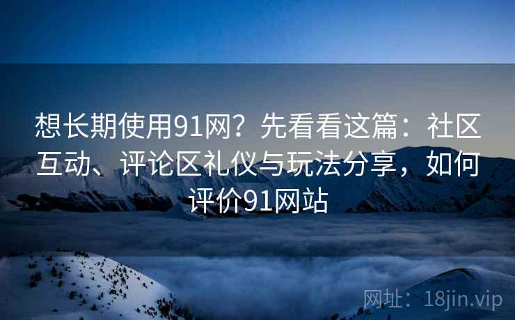 想长期使用91网？先看看这篇：社区互动、评论区礼仪与玩法分享，如何评价91网站